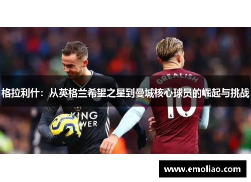格拉利什:从英格兰希望之星到曼城核心球员的崛起与挑战 格拉利什:从英格兰希望之星到曼城核心球员的崛起与挑战