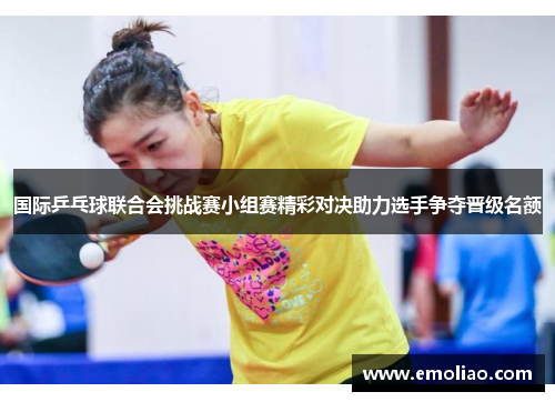 国际乒乓球联合会挑战赛小组赛精彩对决助力选手争夺晋级名额