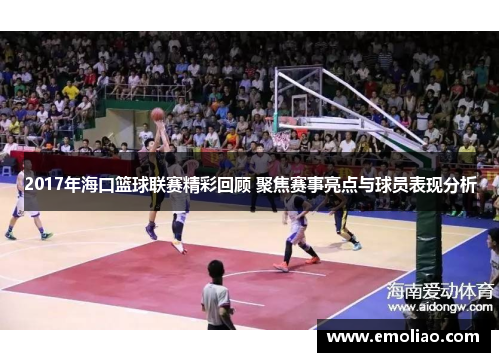2017年海口篮球联赛精彩回顾 聚焦赛事亮点与球员表现分析
